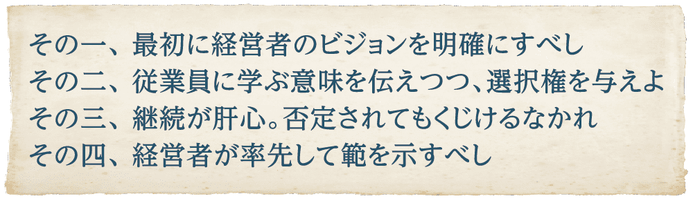 その一、 最初に経営者のビジョンを明確にすべし その二、 従業員に学ぶ意味を伝えつつ、選択権を与えよ その三、 継続が肝心。否定されてもくじけるなかれ その四、 経営者が率先して範を示すべし