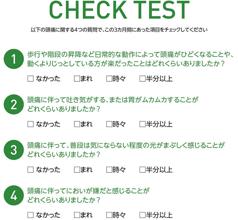 【CHECK TEST】以下の頭痛に関する4つの質問で、この3カ月間にあった項目をチェックしてください 1 歩行や階段の昇降など日常的な動作によって頭痛がひどくなることや、動くよりじっとしている方が楽だったことはどれくらいありましたか？ □なかった □まれ □時々 □半分以上 2 頭痛に伴って吐き気がする、または胃がムカムカすることがどれくらいありましたか？ □なかった □まれ □時々 □半分以上 3 頭痛に伴って、普段は気にならない程度の光がまぶしく感じることがどれくらいありましたか？ □なかった □まれ □時々 □半分以上 4 頭痛に伴ってにおいが嫌だと感じることがどれくらいありましたか？ □なかった □まれ □時々 □半分以上