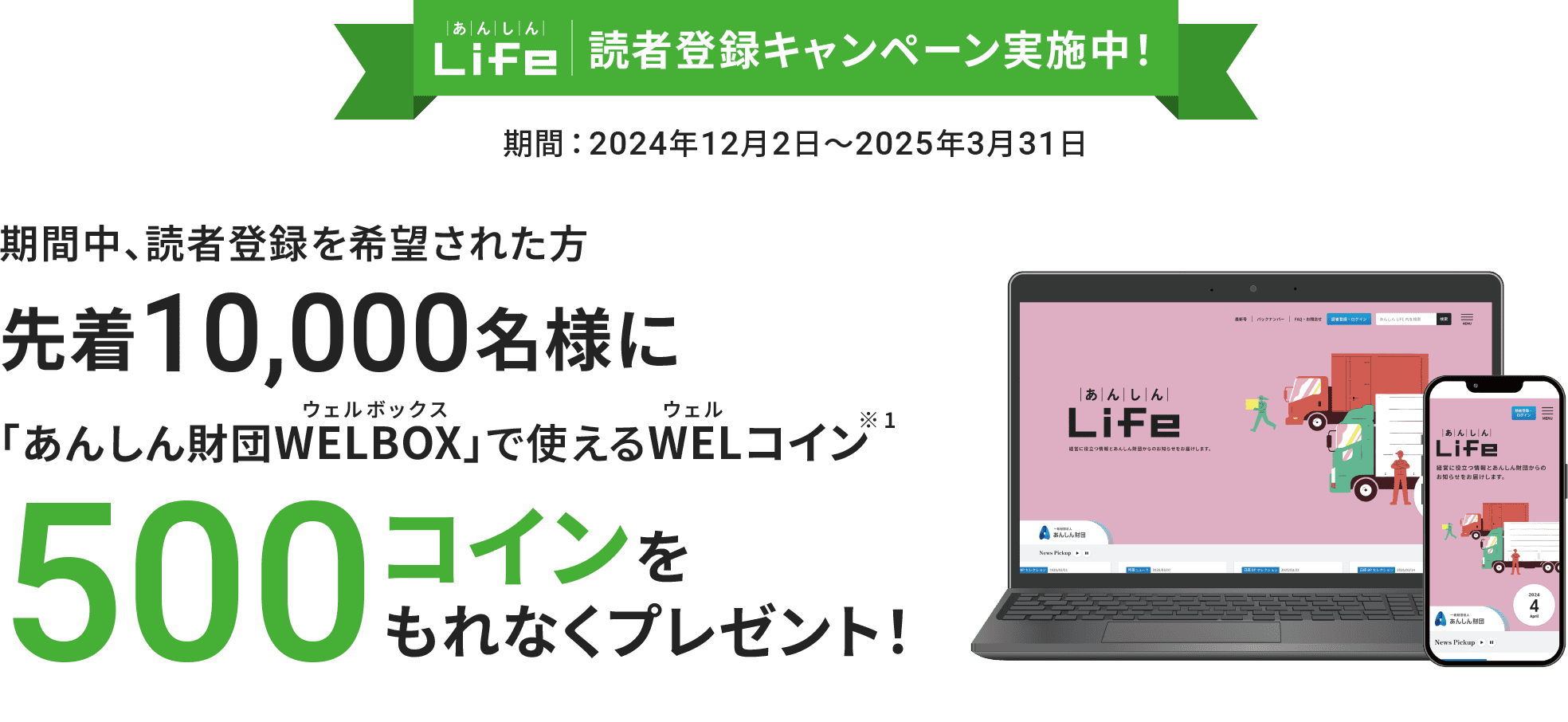 『あんしんLife』読者登録キャンペーン実施中！ 期間：2024年12月2日～2025年3月31日 期間中、読者登録を希望された方先着10,000名様に「あんしん財団WELBOX（ウェルボックス）」で使えるWEL（ウェル）コイン（※1）500コインをもれなくプレゼント！