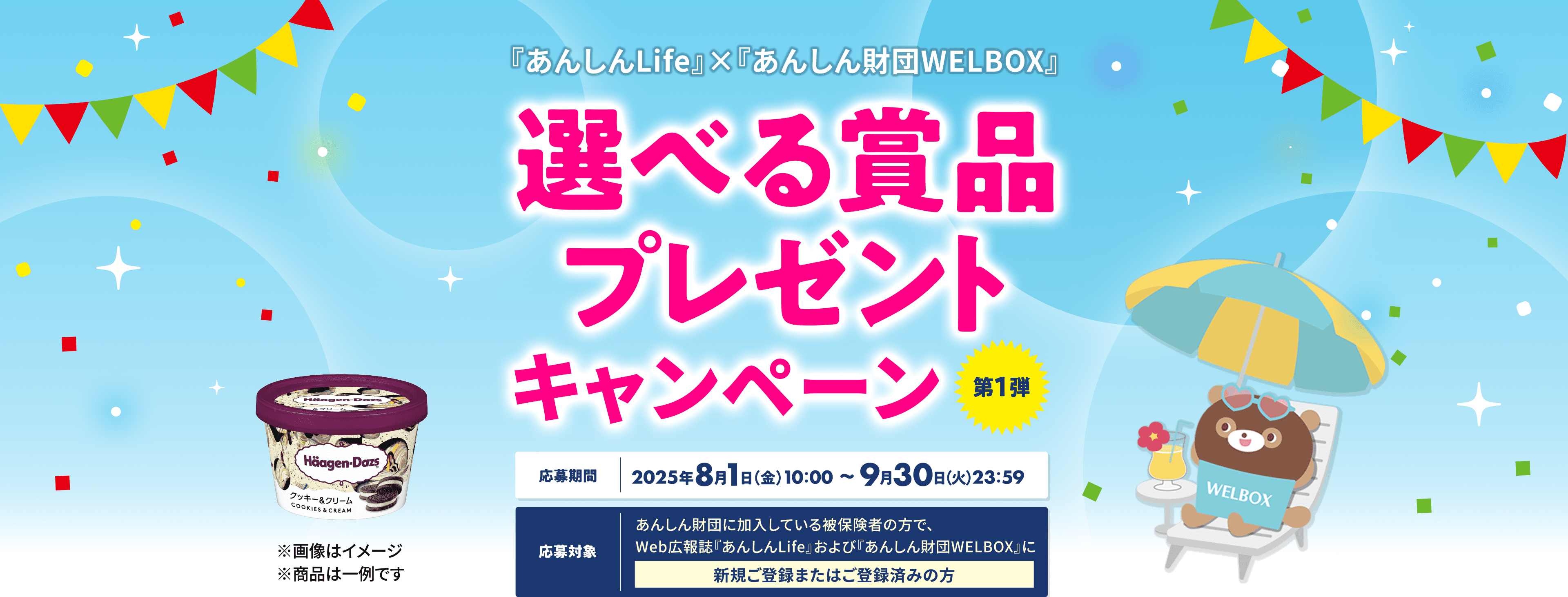 『あんしんLife』×『あんしん財団WELBOX』 選べる賞品プレゼントキャンペーン 第一弾 【応募期間】2025年8月1日(金)10:00~9月30日(火)23:59 【応募対象】あんしん財団に加入している被保険者の方で、Web広報誌『あんしんLife』および『あんしん財団WELBOX』に新規ご登録またはご登録済みの方