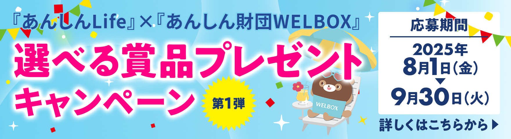 『あんしんLife』×『あんしん財団WELBOX』 選べる賞品プレゼントキャンペーン 第1弾 応募期間：2025年8月1日(金)～9月30日(火) 詳しくはこちらから