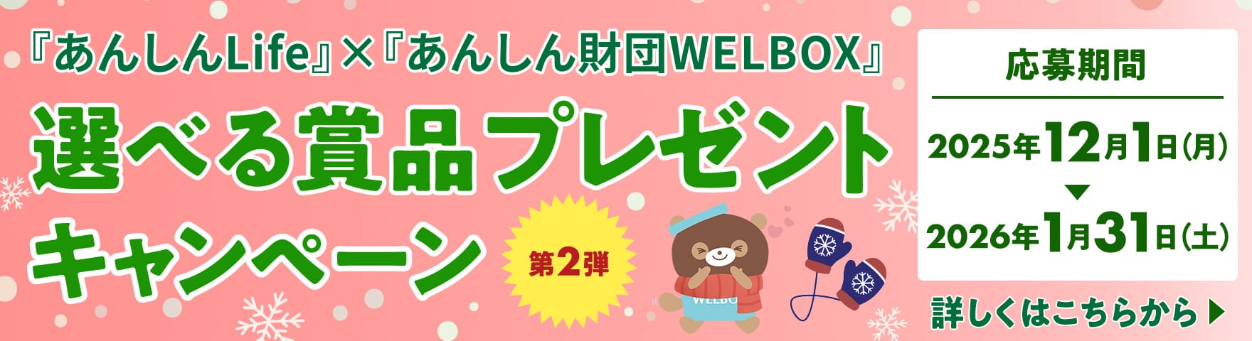 『あんしんLife』×『あんしん財団WELBOX』 選べる賞品プレゼントキャンペーン 第2弾 【応募期間】2025年12月1日（月）～2026年1月31日（土） 詳しくはこちらから